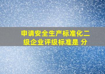 申请安全生产标准化二级企业评级标准是 分